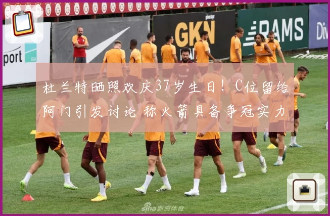 杜兰特晒照欢庆37岁生日！C位留给阿门引发讨论 称火箭具备争冠实力