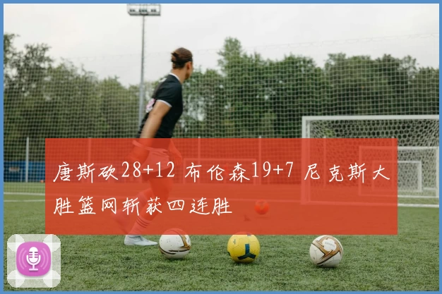 唐斯砍28+12 布伦森19+7 尼克斯大胜篮网斩获四连胜