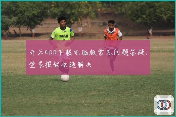开云app下载电脑版常见问题答疑，登录报错快速解决