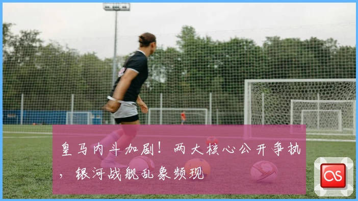 皇马内斗加剧！两大核心公开争执，银河战舰乱象频现