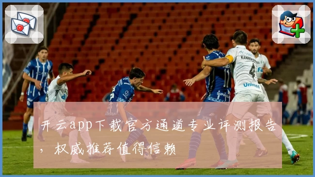 开云app下载官方通道专业评测报告,权威推荐值得信赖