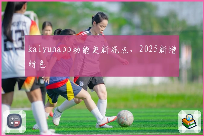 kaiyunapp功能更新亮点，2025新增特色