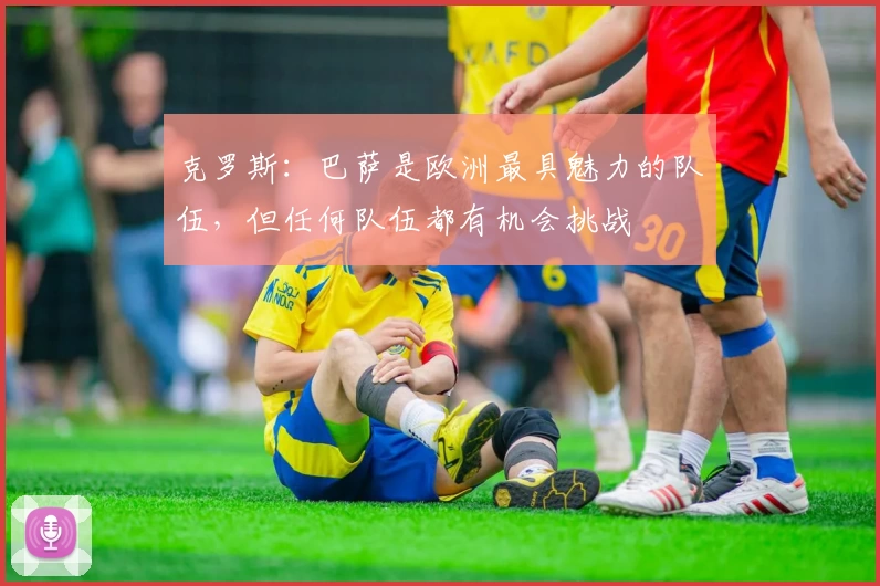克罗斯：巴萨是欧洲最具魅力的队伍，但任何队伍都有机会挑战