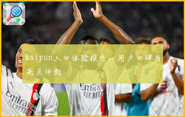 kaiyun入口体验报告，用户口碑与亮点评测