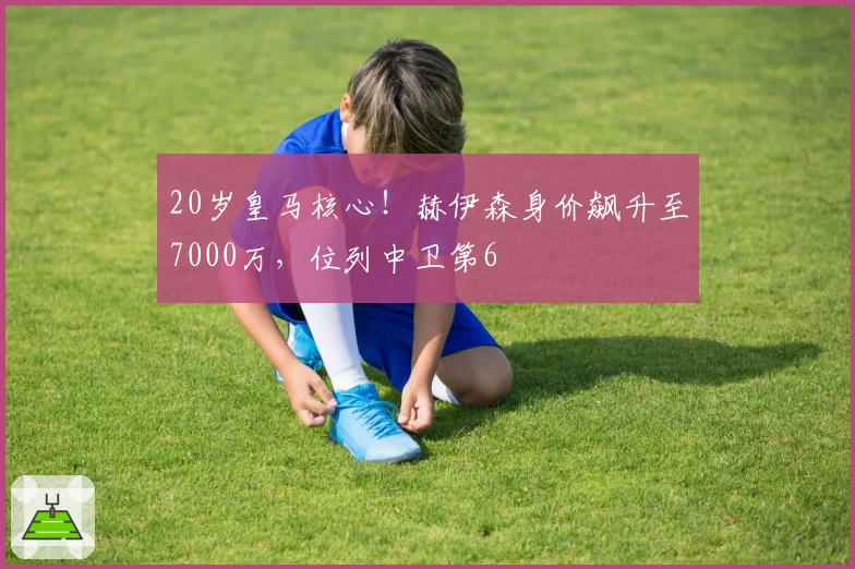 20岁皇马核心！赫伊森身价飙升至7000万，位列中卫第6