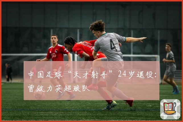 中国足球“天才射手”24岁退役：曾效力英超狼队