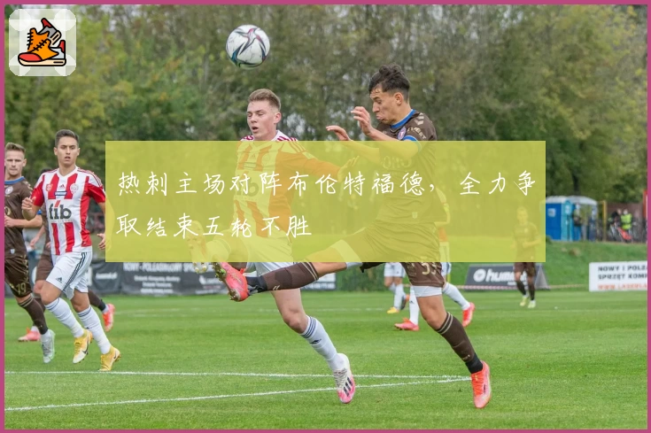 热刺主场对阵布伦特福德，全力争取结束五轮不胜