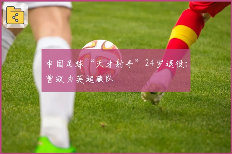 中国足球“天才射手”24岁退役:曾效力英超狼队