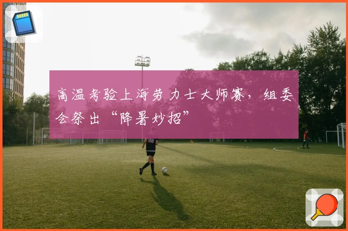 高温考验上海劳力士大师赛，组委会祭出“降暑妙招”