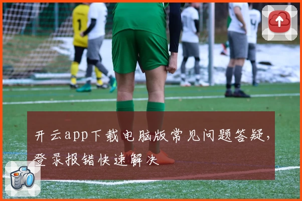 开云app下载电脑版常见问题答疑，登录报错快速解决