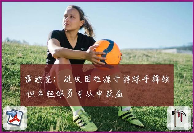 雷迪克：进攻困难源于持球手稀缺 但年轻球员可从中获益