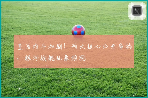 皇马内斗加剧！两大核心公开争执，银河战舰乱象频现