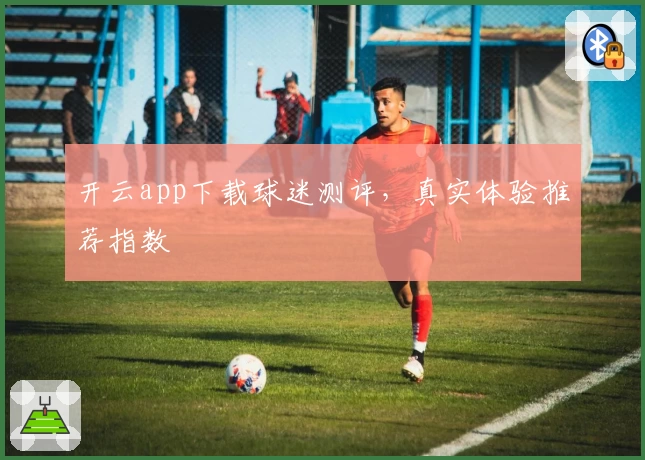开云app下载球迷测评，真实体验推荐指数