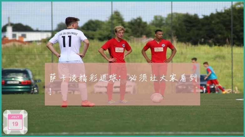 萨卡谈精彩进球：必须让大家看到！