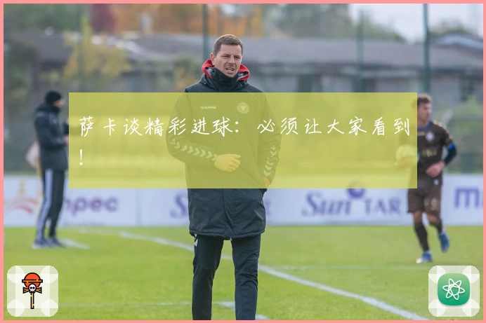 萨卡谈精彩进球：必须让大家看到！
